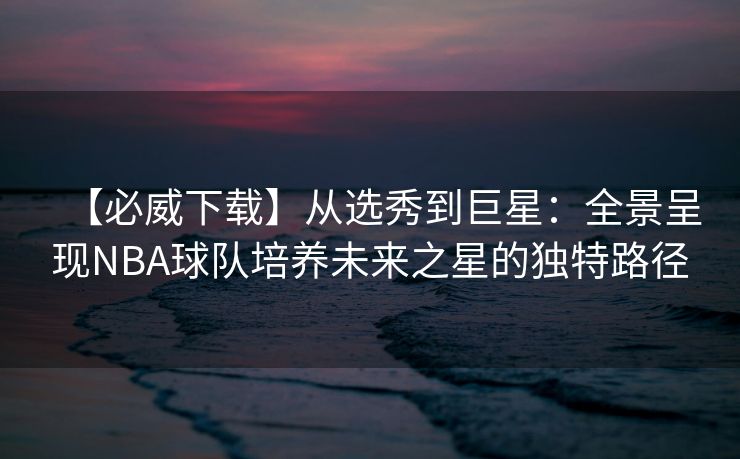 【必威下载】从选秀到巨星：全景呈现NBA球队培养未来之星的独特路径  第2张