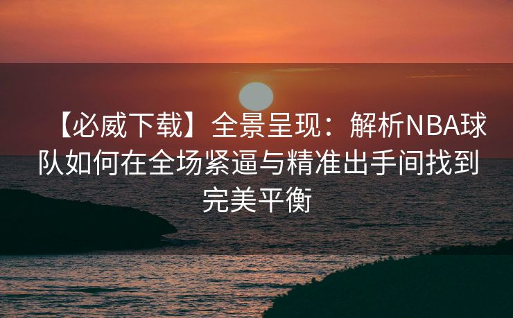 【必威下载】全景呈现：解析NBA球队如何在全场紧逼与精准出手间找到完美平衡  第2张