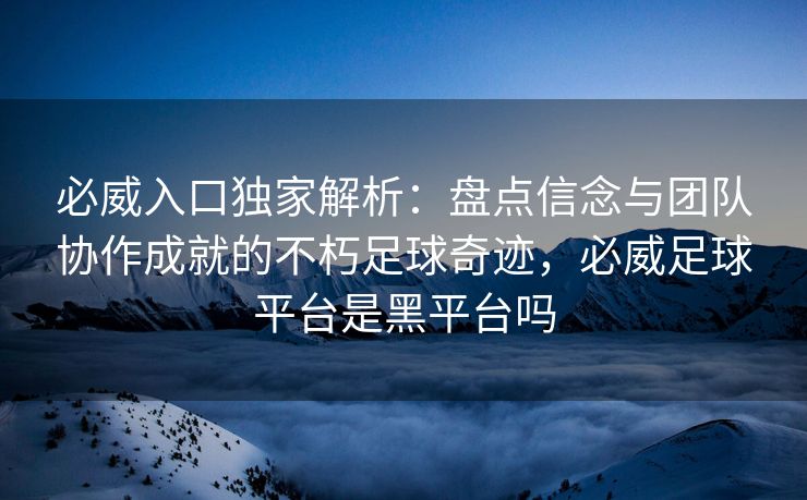 必威入口独家解析：盘点信念与团队协作成就的不朽足球奇迹，必威足球平台是黑平台吗