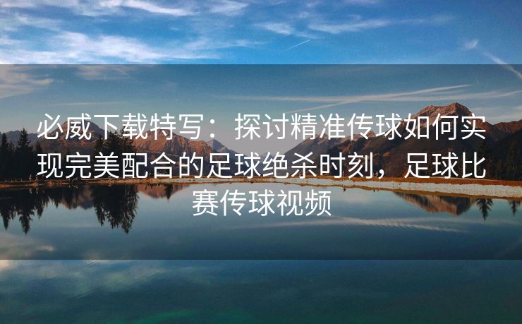 必威下载特写：探讨精准传球如何实现完美配合的足球绝杀时刻，足球比赛传球视频