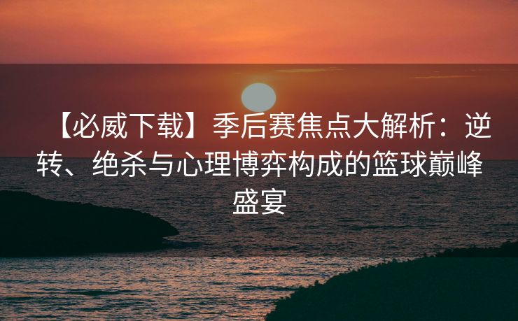 【必威下载】季后赛焦点大解析：逆转、绝杀与心理博弈构成的篮球巅峰盛宴