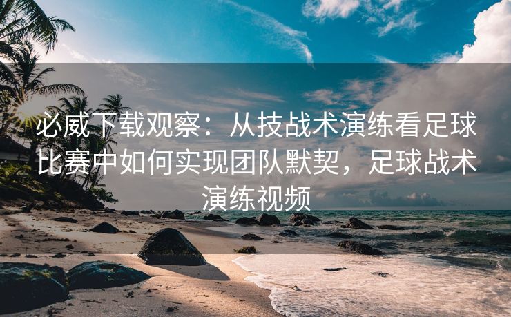 必威下载观察：从技战术演练看足球比赛中如何实现团队默契，足球战术演练视频