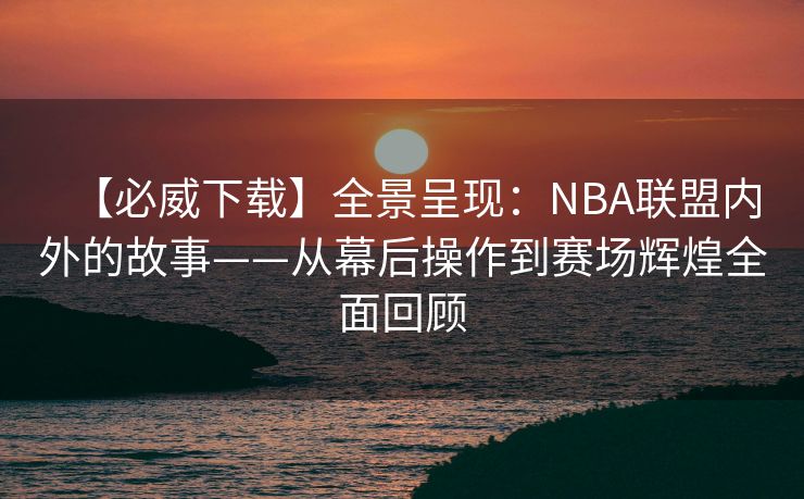 【必威下载】全景呈现：NBA联盟内外的故事——从幕后操作到赛场辉煌全面回顾