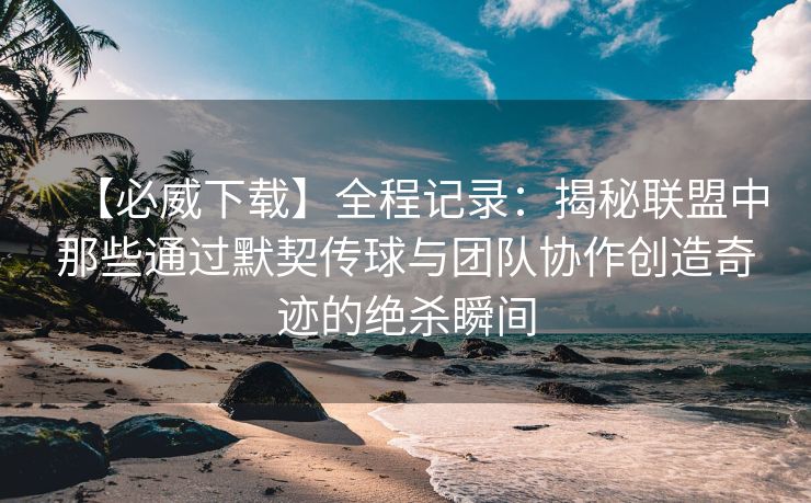 【必威下载】全程记录：揭秘联盟中那些通过默契传球与团队协作创造奇迹的绝杀瞬间