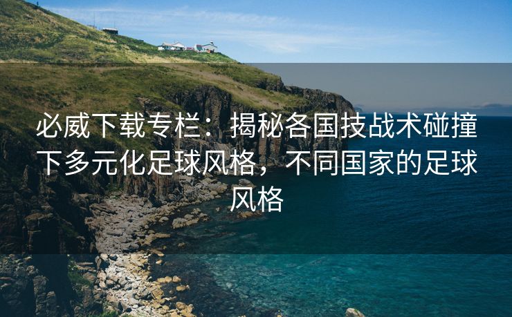 必威下载专栏：揭秘各国技战术碰撞下多元化足球风格，不同国家的足球风格