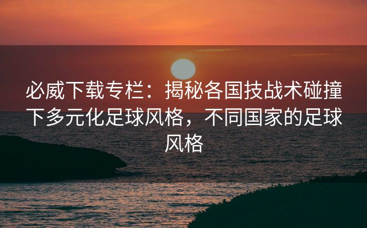 必威下载专栏：揭秘各国技战术碰撞下多元化足球风格，不同国家的足球风格  第2张