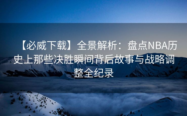 【必威下载】全景解析：盘点NBA历史上那些决胜瞬间背后故事与战略调整全纪录