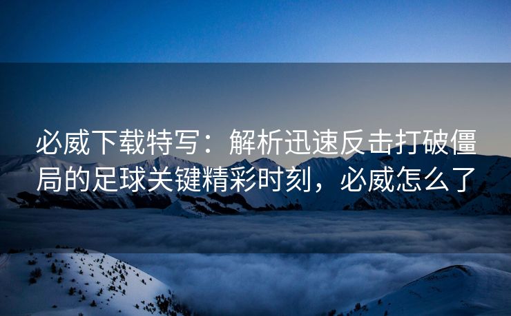 必威下载特写：解析迅速反击打破僵局的足球关键精彩时刻，必威怎么了  第2张