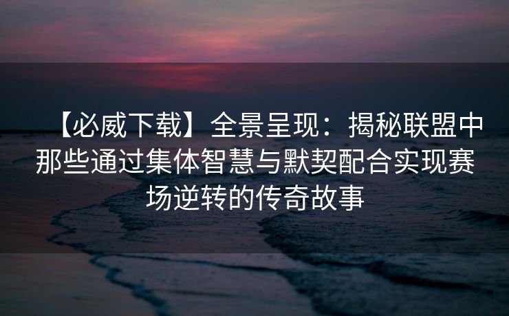 【必威下载】全景呈现：揭秘联盟中那些通过集体智慧与默契配合实现赛场逆转的传奇故事