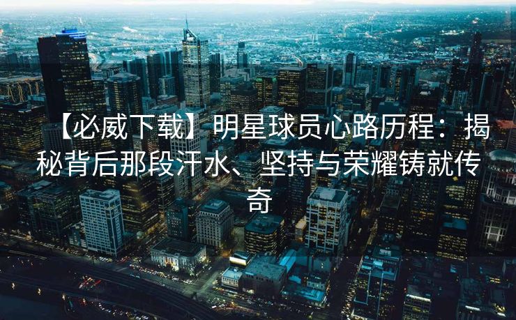 【必威下载】明星球员心路历程：揭秘背后那段汗水、坚持与荣耀铸就传奇