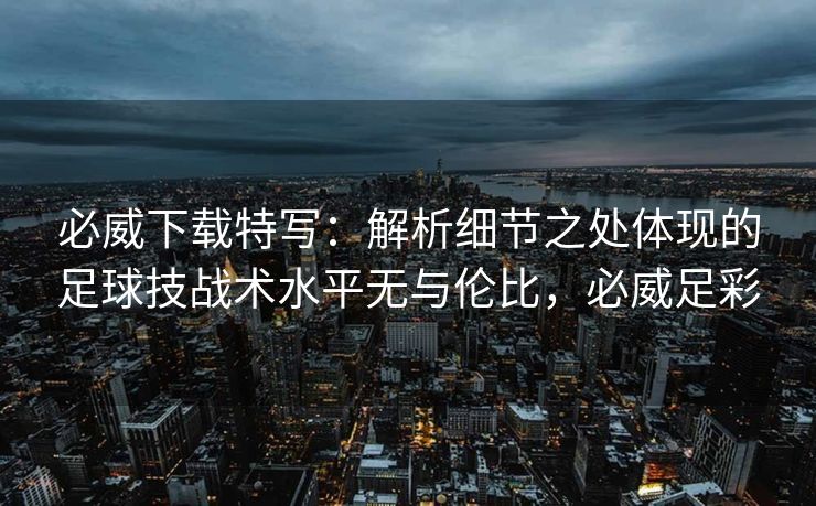 必威下载特写：解析细节之处体现的足球技战术水平无与伦比，必威足彩