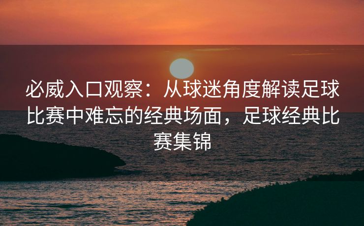 必威入口观察：从球迷角度解读足球比赛中难忘的经典场面，足球经典比赛集锦  第2张