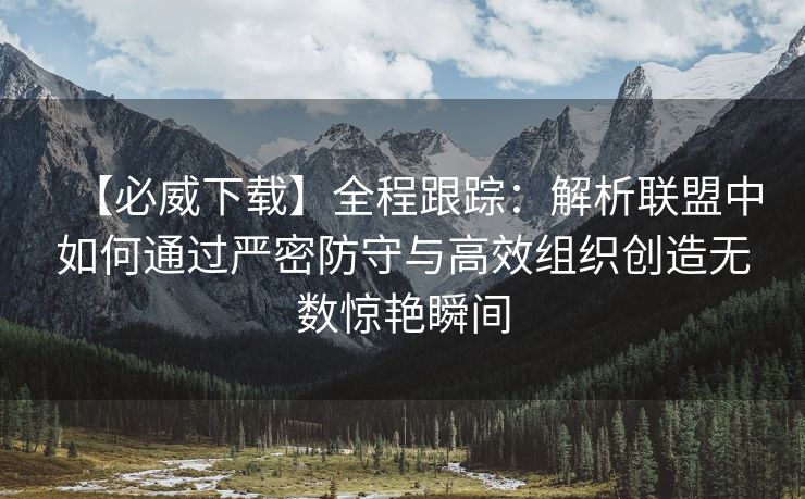 【必威下载】全程跟踪：解析联盟中如何通过严密防守与高效组织创造无数惊艳瞬间